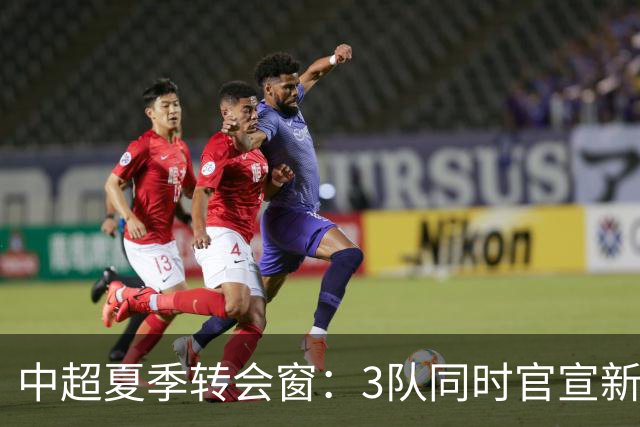 中超夏季转会窗：3队同时官宣新援，山东泰山至今只出不进