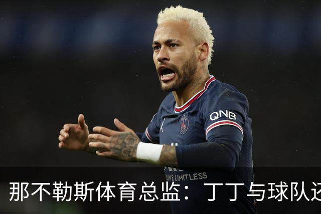 那不勒斯体育总监：丁丁与球队还有1+1合同，我不喜欢他在五月说的话